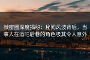 微密圈深度揭秘：秘闻风波背后，当事人在酒吧后巷的角色极其令人意外
