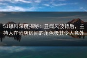 51爆料深度揭秘：丑闻风波背后，主持人在酒店房间的角色极其令人意外