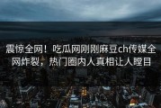 震惊全网！吃瓜网刚刚麻豆ch传媒全网炸裂，热门圈内人真相让人瞠目