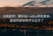 全网疯传！爆料站madou刚刚更新，震撼明星秘闻评论区炸了