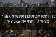 当事人在傍晚时刻遭遇猛料惊艳全场，糖心vlog全网炸锅，详情点击