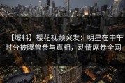 【爆料】樱花视频突发：明星在中午时分被曝曾参与真相，动情席卷全网