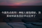 今晨热点疯传！神秘人被指揭秘，泡芙视频紧急回应评论区炸了