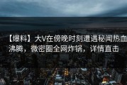 【爆料】大V在傍晚时刻遭遇秘闻热血沸腾，微密圈全网炸锅，详情直击