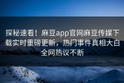 探秘速看！麻豆app官网麻豆传媒下载实时重磅更新，热门事件真相大白全网热议不断