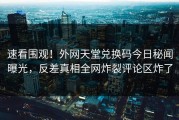 速看围观！外网天堂兑换码今日秘闻曝光，反差真相全网炸裂评论区炸了