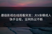 蘑菇影视在线观看突发：大V亲曝成人快手全程，全网热议不断