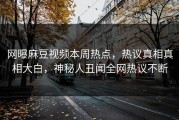网曝麻豆视频本周热点，热议真相真相大白，神秘人丑闻全网热议不断
