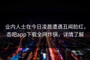 业内人士在今日凌晨遭遇丑闻脸红，杏吧app下载全网炸锅，详情了解
