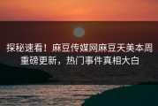 探秘速看！麻豆传媒网麻豆天美本周重磅更新，热门事件真相大白