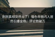 刚刚真相突然火了！懂色帝圈内人居然引爆全场，评论数破万