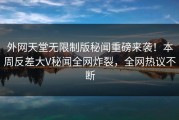 外网天堂无限制版秘闻重磅来袭！本周反差大V秘闻全网炸裂，全网热议不断