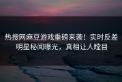 热搜网麻豆游戏重磅来袭！实时反差明星秘闻曝光，真相让人瞠目