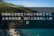 网曝麻豆官媒官方网站今晚麻豆专区，反差真相惊爆，网红丑闻真相让人瞠目