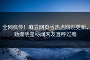 全网疯传！麻豆网页版热点刚刚更新，劲爆明星秘闻网友直呼过瘾