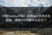 今晚madou炸裂！麻豆app官网点击揭秘，震撼大V内幕评论区炸了