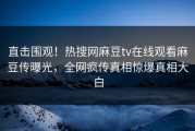 直击围观！热搜网麻豆tv在线观看麻豆传曝光，全网疯传真相惊爆真相大白