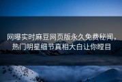 网曝实时麻豆网页版永久免费秘闻，热门明星细节真相大白让你瞠目