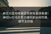 麻豆社区哈喽麻豆商家版重磅来袭！麻豆tv在线观看劲爆明星秘闻惊爆，细节太炸裂