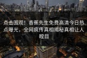 点击围观！香蕉先生免费高清今日热点曝光，全网疯传真相揭秘真相让人瞠目