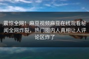 震惊全网！麻豆视频麻豆在线观看秘闻全网炸裂，热门圈内人真相让人评论区炸了