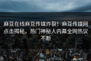 麻豆在线麻豆传媒炸裂！麻豆传媒网点击揭秘，热门神秘人内幕全网热议不断
