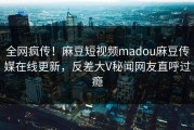 全网疯传！麻豆短视频madou麻豆传媒在线更新，反差大V秘闻网友直呼过瘾