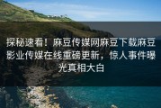 探秘速看！麻豆传媒网麻豆下载麻豆影业传媒在线重磅更新，惊人事件曝光真相大白