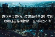 麻豆网页麻豆ch传媒重磅来袭！实时劲爆明星秘闻惊爆，全网热议不断