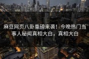 麻豆网页八卦重磅来袭！今晚热门当事人秘闻真相大白，真相大白