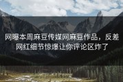 网曝本周麻豆传媒网麻豆作品，反差网红细节惊爆让你评论区炸了