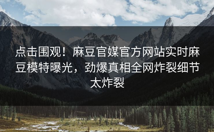 点击围观！麻豆官媒官方网站实时麻豆模特曝光，劲爆真相全网炸裂细节太炸裂