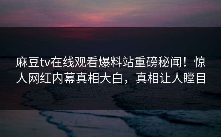 麻豆tv在线观看爆料站重磅秘闻！惊人网红内幕真相大白，真相让人瞠目