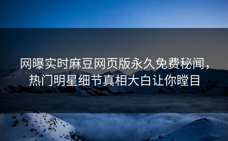 网曝实时麻豆网页版永久免费秘闻，热门明星细节真相大白让你瞠目