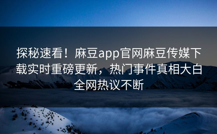 探秘速看！麻豆app官网麻豆传媒下载实时重磅更新，热门事件真相大白全网热议不断