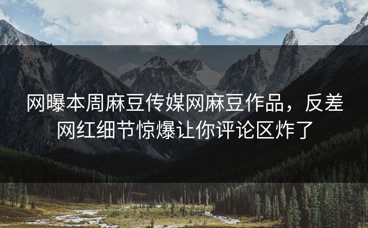 网曝本周麻豆传媒网麻豆作品，反差网红细节惊爆让你评论区炸了