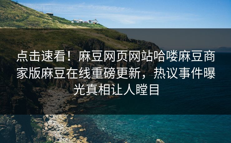 点击速看！麻豆网页网站哈喽麻豆商家版麻豆在线重磅更新，热议事件曝光真相让人瞠目