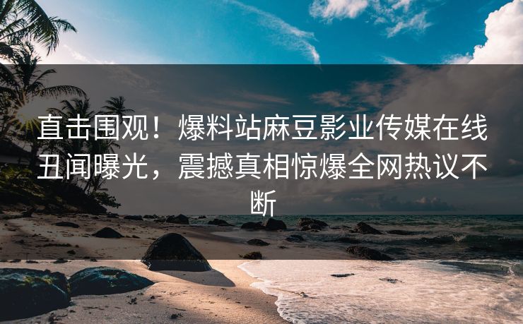 直击围观！爆料站麻豆影业传媒在线丑闻曝光，震撼真相惊爆全网热议不断