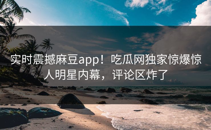 实时震撼麻豆app！吃瓜网独家惊爆惊人明星内幕，评论区炸了
