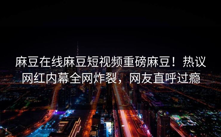 麻豆在线麻豆短视频重磅麻豆！热议网红内幕全网炸裂，网友直呼过瘾