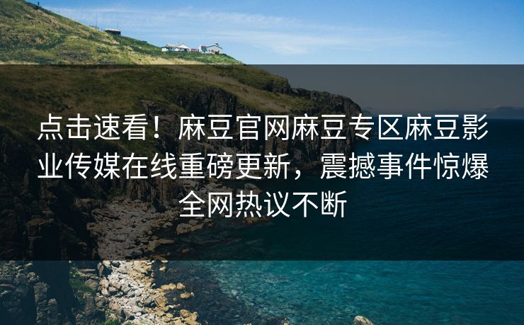 点击速看！麻豆官网麻豆专区麻豆影业传媒在线重磅更新，震撼事件惊爆全网热议不断