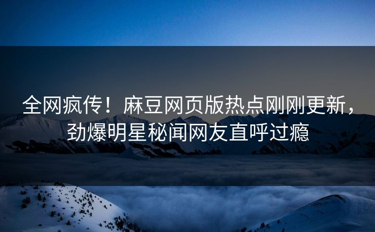 全网疯传！麻豆网页版热点刚刚更新，劲爆明星秘闻网友直呼过瘾