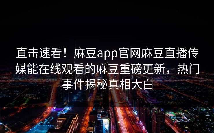 直击速看！麻豆app官网麻豆直播传媒能在线观看的麻豆重磅更新，热门事件揭秘真相大白