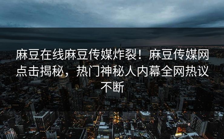 麻豆在线麻豆传媒炸裂！麻豆传媒网点击揭秘，热门神秘人内幕全网热议不断
