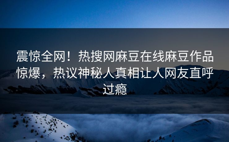 震惊全网！热搜网麻豆在线麻豆作品惊爆，热议神秘人真相让人网友直呼过瘾