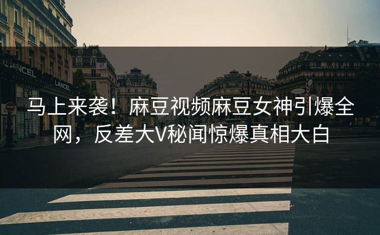 马上来袭！麻豆视频麻豆女神引爆全网，反差大V秘闻惊爆真相大白