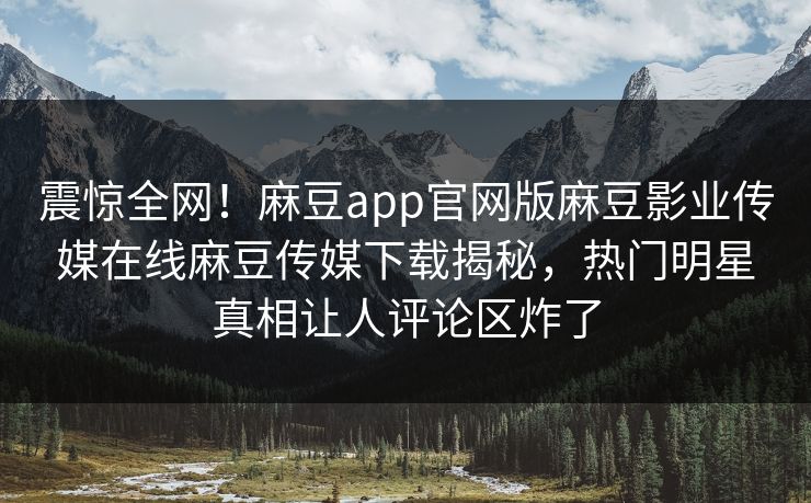 震惊全网！麻豆app官网版麻豆影业传媒在线麻豆传媒下载揭秘，热门明星真相让人评论区炸了