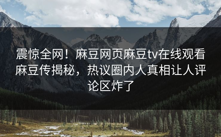 震惊全网！麻豆网页麻豆tv在线观看麻豆传揭秘，热议圈内人真相让人评论区炸了