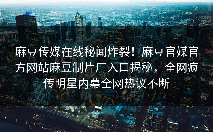麻豆传媒在线秘闻炸裂！麻豆官媒官方网站麻豆制片厂入口揭秘，全网疯传明星内幕全网热议不断