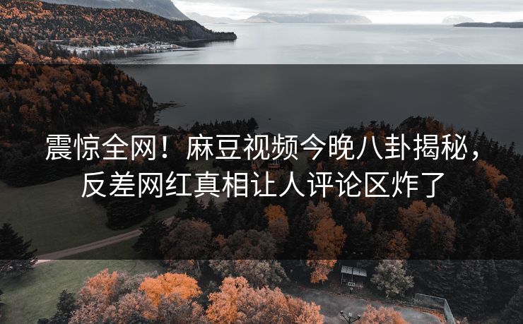 震惊全网！麻豆视频今晚八卦揭秘，反差网红真相让人评论区炸了